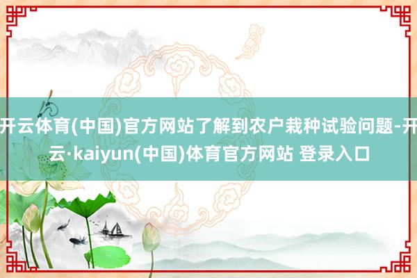 开云体育(中国)官方网站了解到农户栽种试验问题-开云·kaiyun(中国)体育官方网站 登录入口