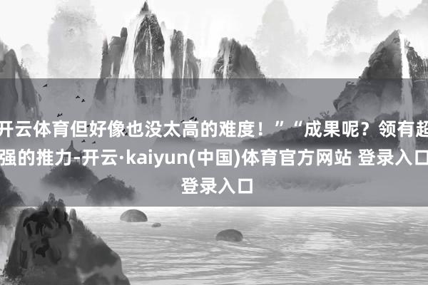 开云体育但好像也没太高的难度！”“成果呢？领有超强的推力-开云·kaiyun(中国)体育官方网站 登录入口