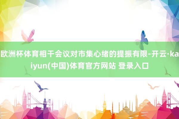 欧洲杯体育相干会议对市集心绪的提振有限-开云·kaiyun(中国)体育官方网站 登录入口