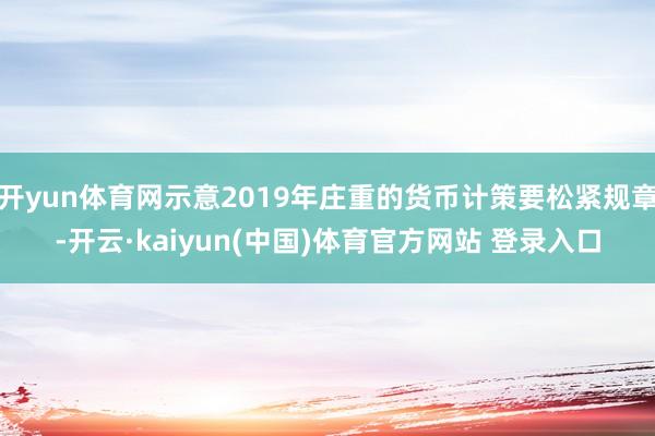 开yun体育网示意2019年庄重的货币计策要松紧规章-开云·kaiyun(中国)体育官方网站 登录入口