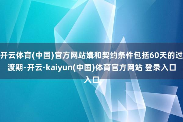 开云体育(中国)官方网站媾和契约条件包括60天的过渡期-开云·kaiyun(中国)体育官方网站 登录入口