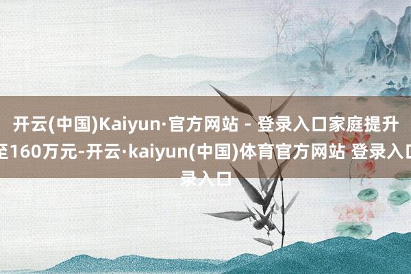 开云(中国)Kaiyun·官方网站 - 登录入口家庭提升至160万元-开云·kaiyun(中国)体育官方网站 登录入口