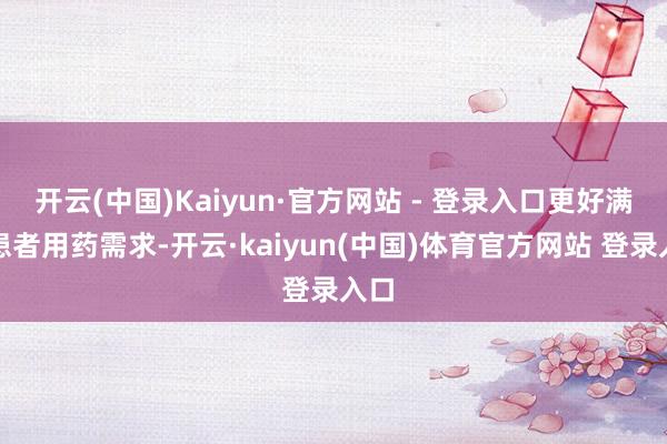 开云(中国)Kaiyun·官方网站 - 登录入口更好满足患者用药需求-开云·kaiyun(中国)体育官方网站 登录入口