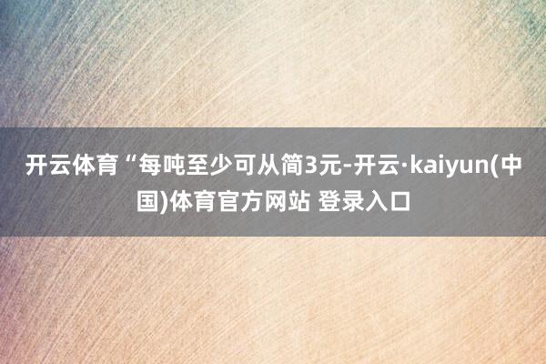 开云体育“每吨至少可从简3元-开云·kaiyun(中国)体育官方网站 登录入口