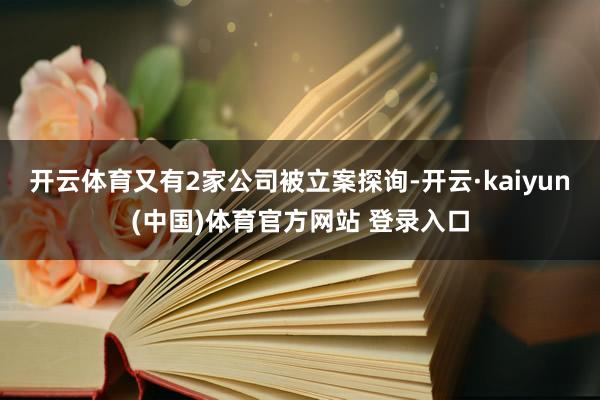 开云体育又有2家公司被立案探询-开云·kaiyun(中国)体育官方网站 登录入口