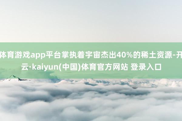 体育游戏app平台掌执着宇宙杰出40%的稀土资源-开云·kaiyun(中国)体育官方网站 登录入口