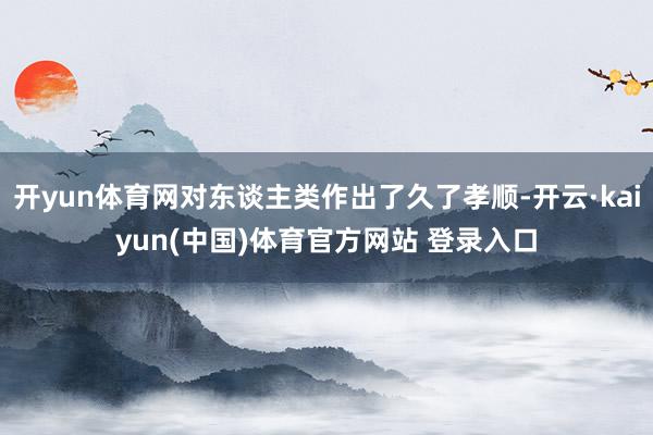 开yun体育网对东谈主类作出了久了孝顺-开云·kaiyun(中国)体育官方网站 登录入口