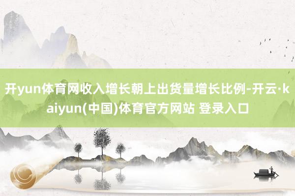 开yun体育网收入增长朝上出货量增长比例-开云·kaiyun(中国)体育官方网站 登录入口