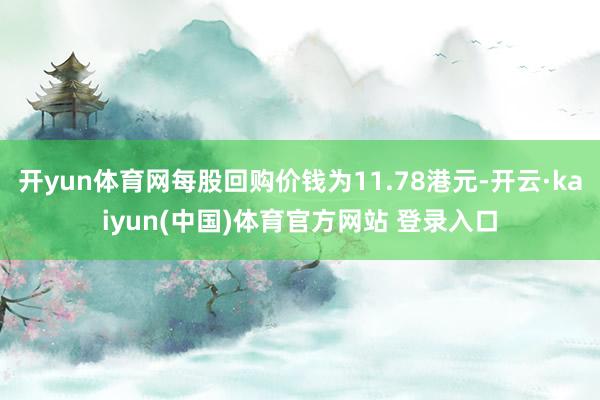开yun体育网每股回购价钱为11.78港元-开云·kaiyun(中国)体育官方网站 登录入口