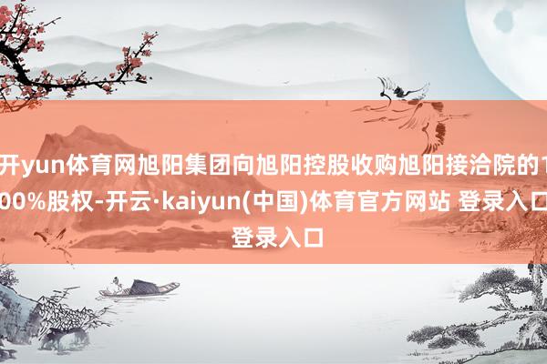 开yun体育网旭阳集团向旭阳控股收购旭阳接洽院的100%股权-开云·kaiyun(中国)体育官方网站 登录入口