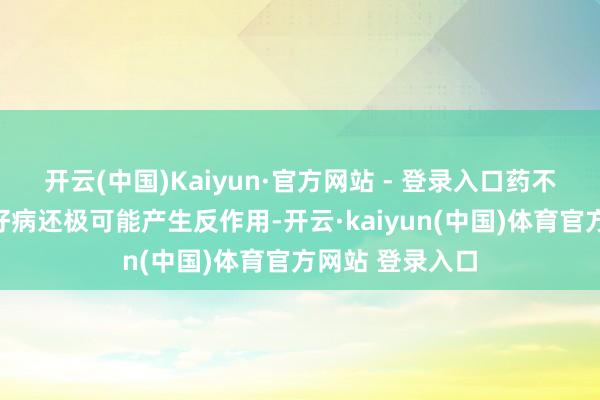开云(中国)Kaiyun·官方网站 - 登录入口药不合症不仅治不好病还极可能产生反作用-开云·kaiyun(中国)体育官方网站 登录入口
