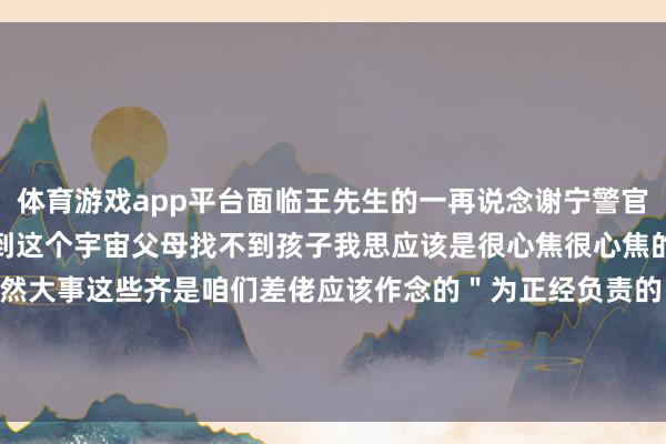 体育游戏app平台面临王先生的一再说念谢宁警官说＂我的孩子来岁也翌日到这个宇宙父母找不到孩子我思应该是很心焦很心焦的＂＂大家的事再小亦然大事这些齐是咱们差佬应该作念的＂为正经负责的民警点赞！声明：本文转悛改华网-开云·kaiyun(中国)体育官方网站 登录入口