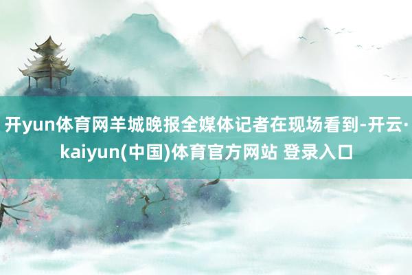 开yun体育网羊城晚报全媒体记者在现场看到-开云·kaiyun(中国)体育官方网站 登录入口