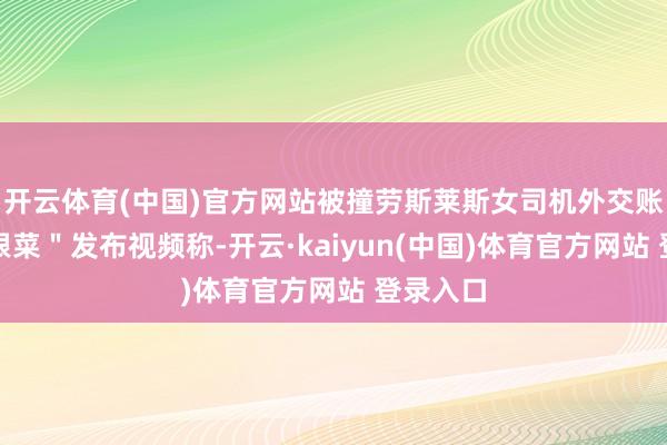 开云体育(中国)官方网站被撞劳斯莱斯女司机外交账号＂朱根菜＂发布视频称-开云·kaiyun(中国)体育官方网站 登录入口