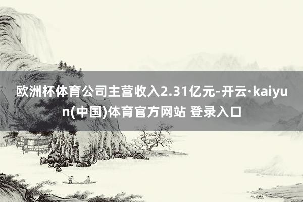欧洲杯体育公司主营收入2.31亿元-开云·kaiyun(中国)体育官方网站 登录入口
