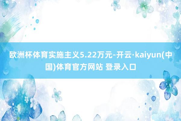 欧洲杯体育实施主义5.22万元-开云·kaiyun(中国)体育官方网站 登录入口