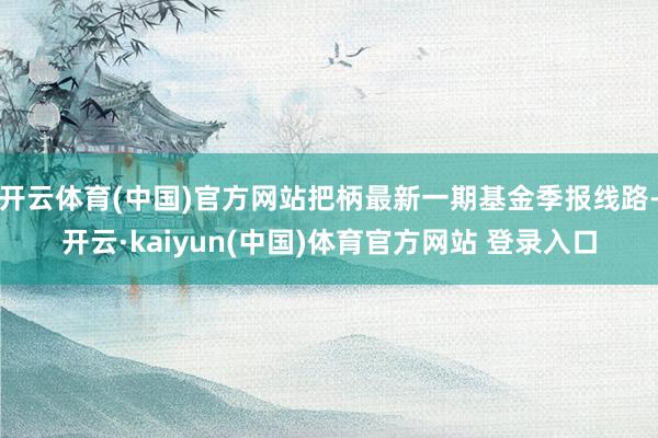 开云体育(中国)官方网站把柄最新一期基金季报线路-开云·kaiyun(中国)体育官方网站 登录入口