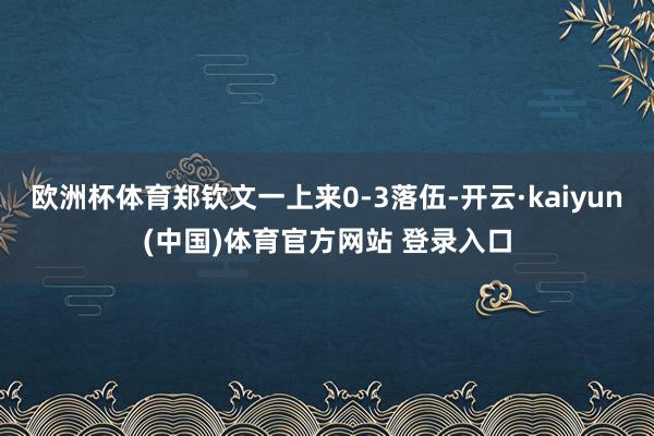 欧洲杯体育郑钦文一上来0-3落伍-开云·kaiyun(中国)体育官方网站 登录入口