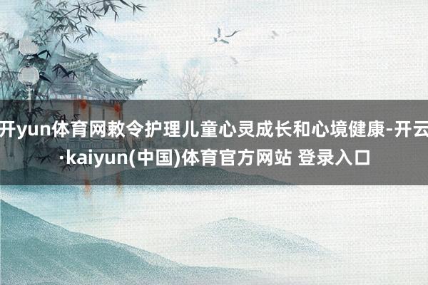 开yun体育网敕令护理儿童心灵成长和心境健康-开云·kaiyun(中国)体育官方网站 登录入口