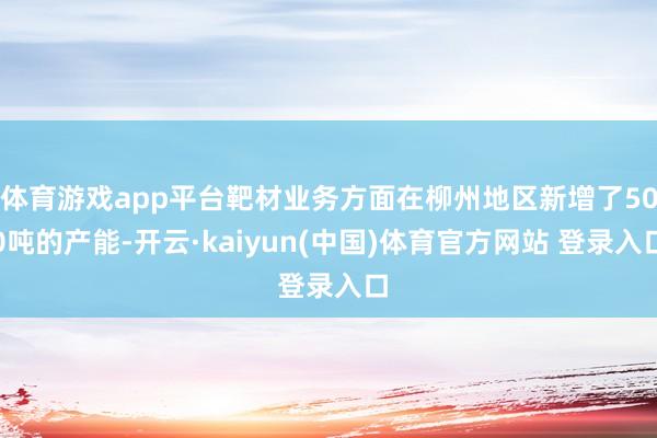 体育游戏app平台靶材业务方面在柳州地区新增了500吨的产能-开云·kaiyun(中国)体育官方网站 登录入口