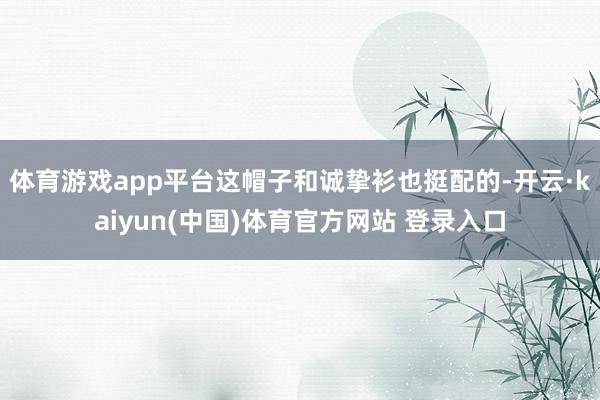 体育游戏app平台这帽子和诚挚衫也挺配的-开云·kaiyun(中国)体育官方网站 登录入口