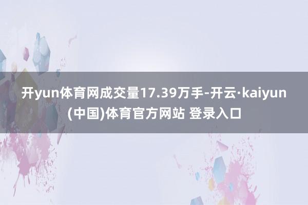 开yun体育网成交量17.39万手-开云·kaiyun(中国)体育官方网站 登录入口