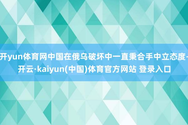 开yun体育网中国在俄乌破坏中一直秉合手中立态度-开云·kaiyun(中国)体育官方网站 登录入口