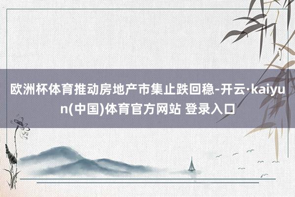 欧洲杯体育推动房地产市集止跌回稳-开云·kaiyun(中国)体育官方网站 登录入口