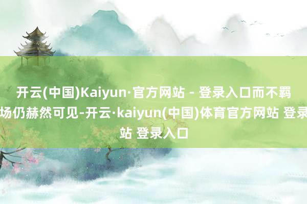 开云(中国)Kaiyun·官方网站 - 登录入口而不羁的立场仍赫然可见-开云·kaiyun(中国)体育官方网站 登录入口