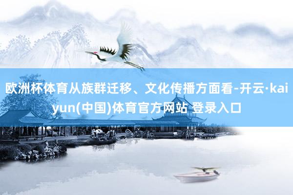 欧洲杯体育从族群迁移、文化传播方面看-开云·kaiyun(中国)体育官方网站 登录入口
