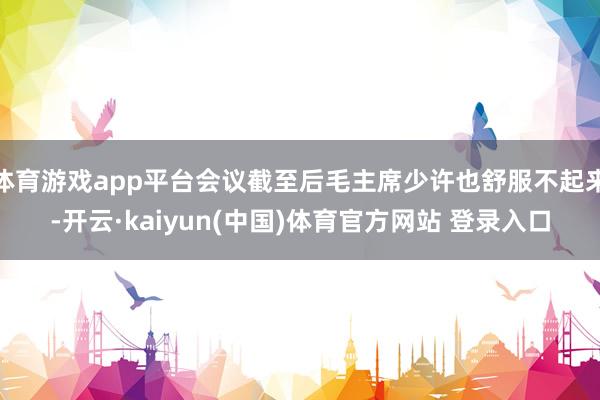 体育游戏app平台会议截至后毛主席少许也舒服不起来-开云·kaiyun(中国)体育官方网站 登录入口