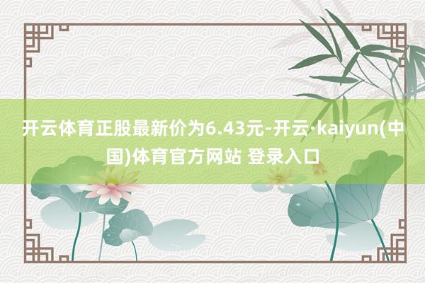 开云体育正股最新价为6.43元-开云·kaiyun(中国)体育官方网站 登录入口