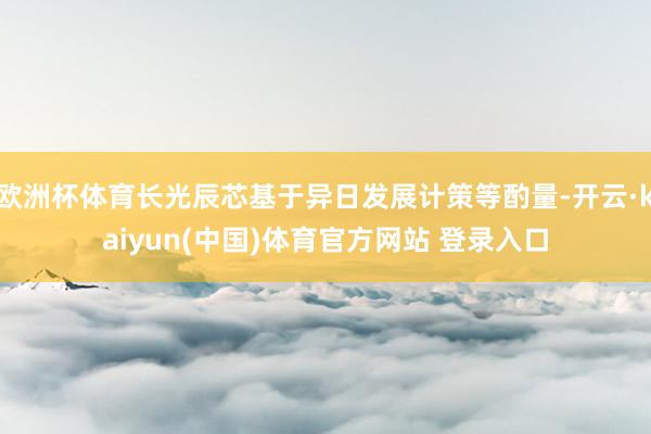欧洲杯体育长光辰芯基于异日发展计策等酌量-开云·kaiyun(中国)体育官方网站 登录入口