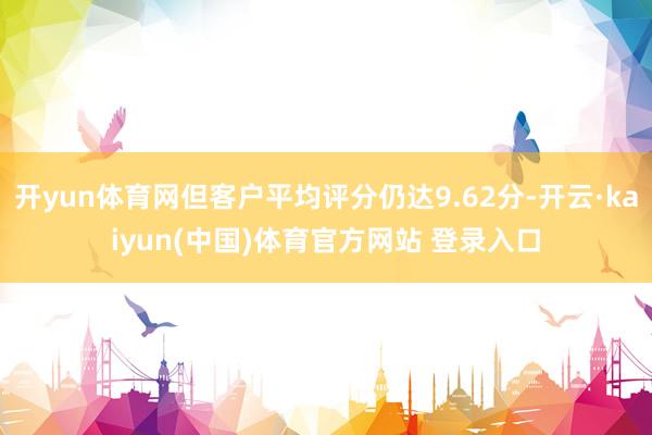 开yun体育网但客户平均评分仍达9.62分-开云·kaiyun(中国)体育官方网站 登录入口
