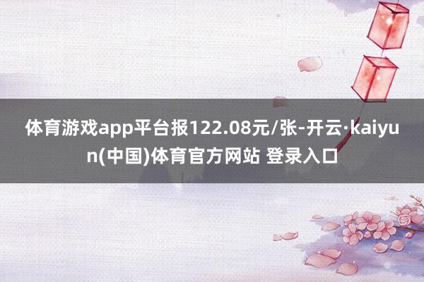 体育游戏app平台报122.08元/张-开云·kaiyun(中国)体育官方网站 登录入口