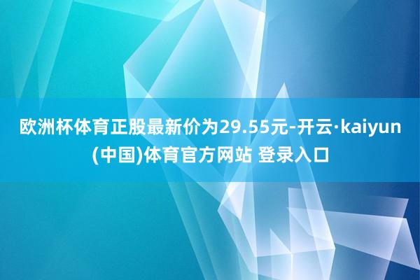 欧洲杯体育正股最新价为29.55元-开云·kaiyun(中国)体育官方网站 登录入口