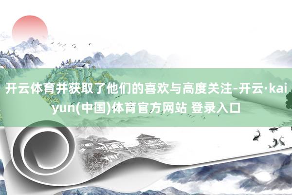 开云体育并获取了他们的喜欢与高度关注-开云·kaiyun(中国)体育官方网站 登录入口