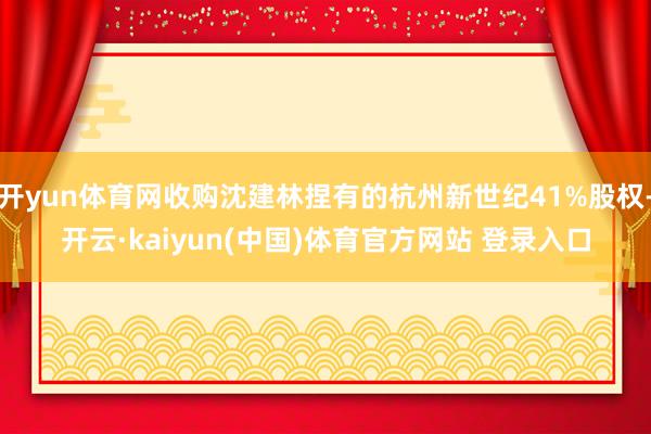开yun体育网收购沈建林捏有的杭州新世纪41%股权-开云·kaiyun(中国)体育官方网站 登录入口