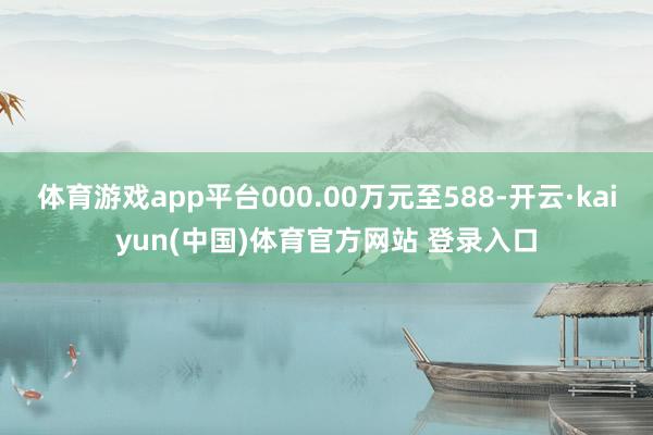 体育游戏app平台000.00万元至588-开云·kaiyun(中国)体育官方网站 登录入口