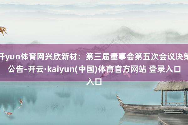 开yun体育网兴欣新材：第三届董事会第五次会议决策公告-开云·kaiyun(中国)体育官方网站 登录入口