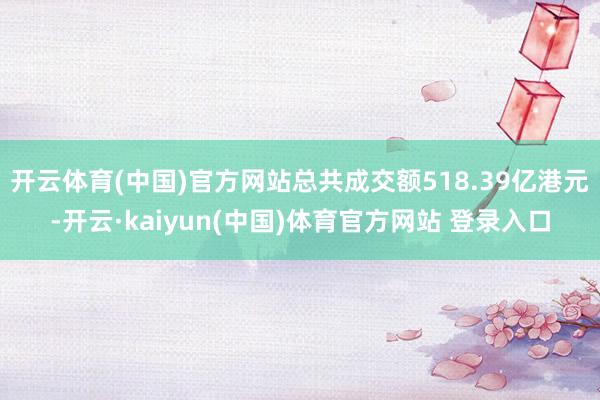 开云体育(中国)官方网站总共成交额518.39亿港元-开云·kaiyun(中国)体育官方网站 登录入口