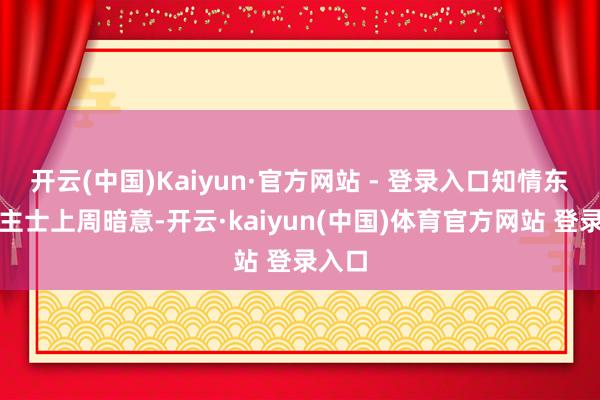 开云(中国)Kaiyun·官方网站 - 登录入口知情东说念主士上周暗意-开云·kaiyun(中国)体育官方网站 登录入口