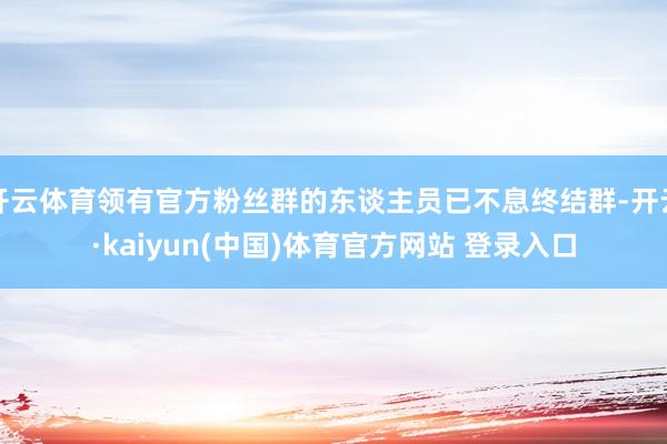 开云体育领有官方粉丝群的东谈主员已不息终结群-开云·kaiyun(中国)体育官方网站 登录入口