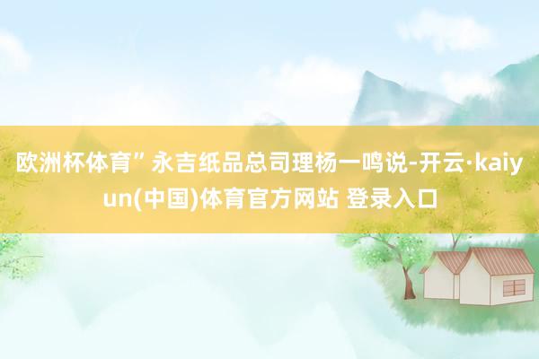 欧洲杯体育”永吉纸品总司理杨一鸣说-开云·kaiyun(中国)体育官方网站 登录入口