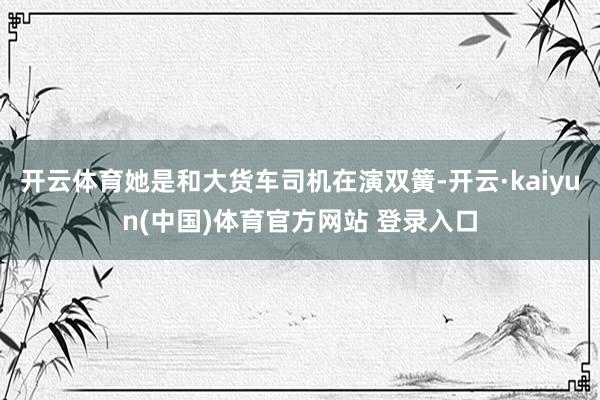 开云体育她是和大货车司机在演双簧-开云·kaiyun(中国)体育官方网站 登录入口