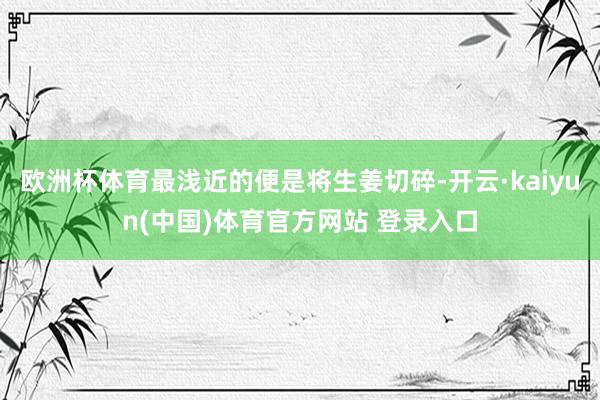 欧洲杯体育最浅近的便是将生姜切碎-开云·kaiyun(中国)体育官方网站 登录入口