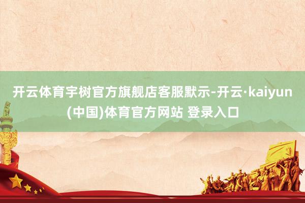 开云体育宇树官方旗舰店客服默示-开云·kaiyun(中国)体育官方网站 登录入口