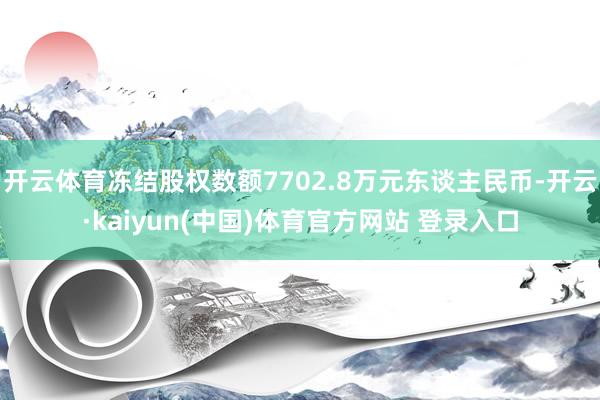开云体育冻结股权数额7702.8万元东谈主民币-开云·kaiyun(中国)体育官方网站 登录入口