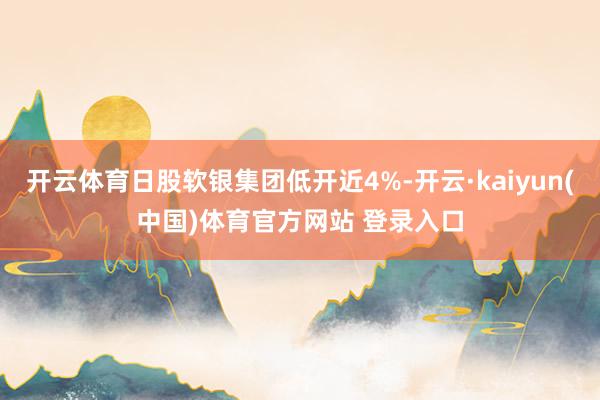 开云体育日股软银集团低开近4%-开云·kaiyun(中国)体育官方网站 登录入口