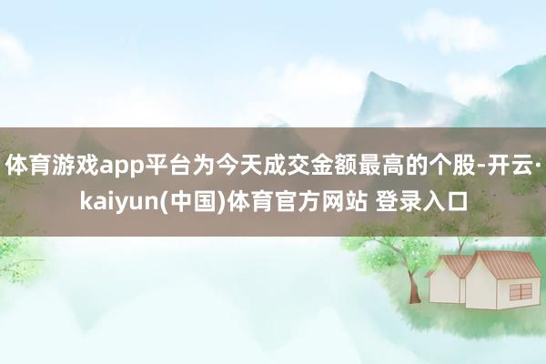 体育游戏app平台为今天成交金额最高的个股-开云·kaiyun(中国)体育官方网站 登录入口